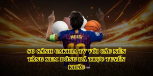 So sánh Cakhia tv với các nền tảng xem bóng đá trực tuyến khác